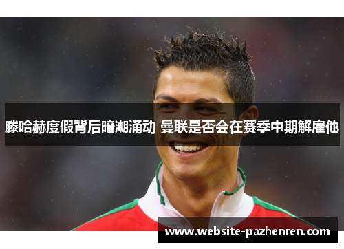 滕哈赫度假背后暗潮涌动 曼联是否会在赛季中期解雇他