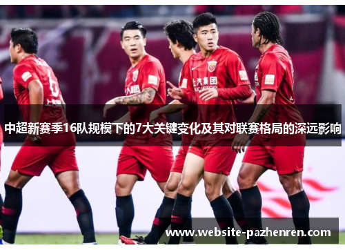 中超新赛季16队规模下的7大关键变化及其对联赛格局的深远影响