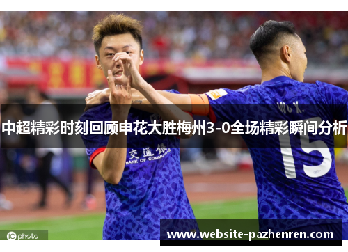 中超精彩时刻回顾申花大胜梅州3-0全场精彩瞬间分析