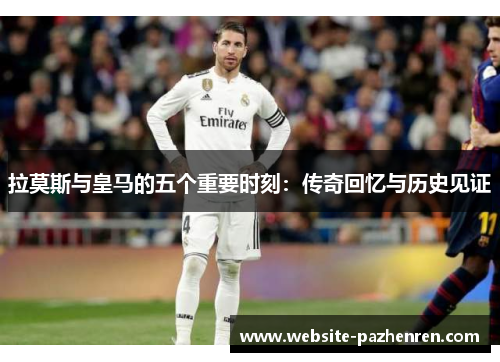 拉莫斯与皇马的五个重要时刻：传奇回忆与历史见证