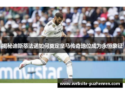 揭秘迪斯蒂法诺如何奠定皇马传奇地位成为永恒象征