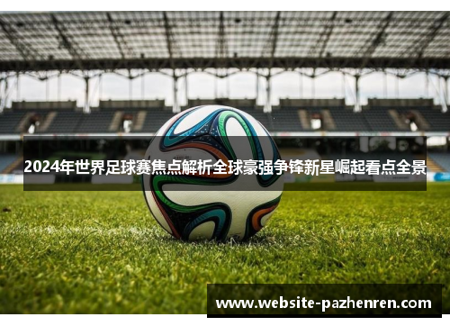 2024年世界足球赛焦点解析全球豪强争锋新星崛起看点全景