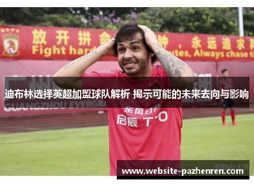 迪布林选择英超加盟球队解析 揭示可能的未来去向与影响