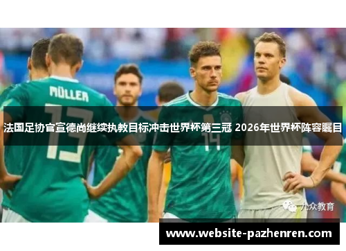 法国足协官宣德尚继续执教目标冲击世界杯第三冠 2026年世界杯阵容瞩目 法国足协官宣德尚继续执教目标冲击世界杯第三冠 2026年世界杯阵容瞩目